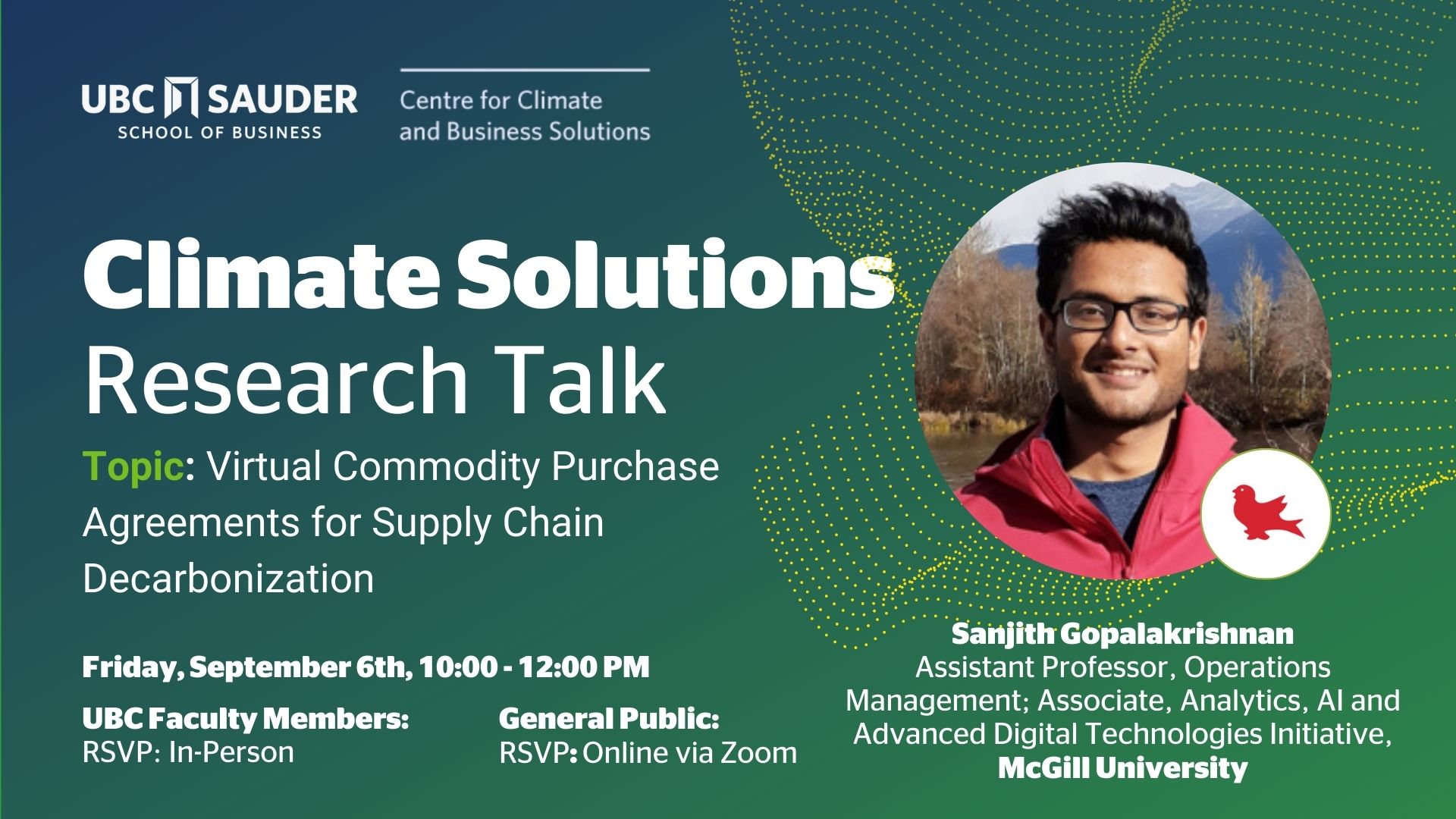 Text reads: UBC SAUDER SCHOOL OF BUSINESS Centre for Climate and Business Solutions Climate Solutions Research Talk Topic: Virtual Commodity Purchase Agreements for Supply Chain Decarbonization Friday, September 6th, 10:00-12:00 PM UBC Faculty Members: RSVP: In-Person General Public: RSVP: Online via Zoom Sanjith Gopalakrishnan Assistant Professor, Operations Management; Associate, Analytics, Al and Advanced Digital Technologies Initiative, McGill University
